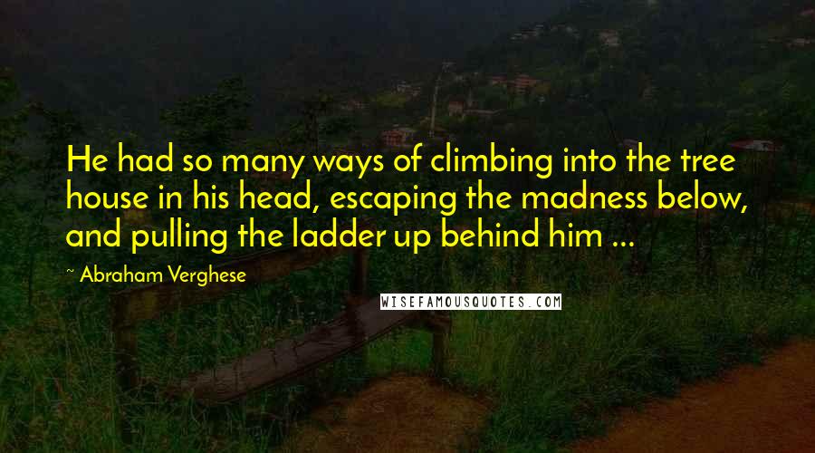 Abraham Verghese Quotes: He had so many ways of climbing into the tree house in his head, escaping the madness below, and pulling the ladder up behind him ...