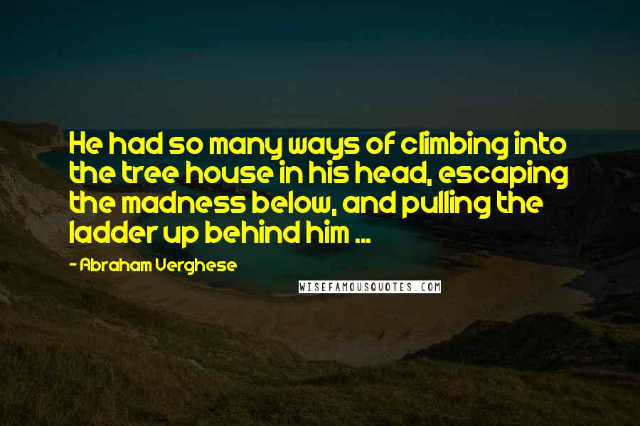 Abraham Verghese Quotes: He had so many ways of climbing into the tree house in his head, escaping the madness below, and pulling the ladder up behind him ...