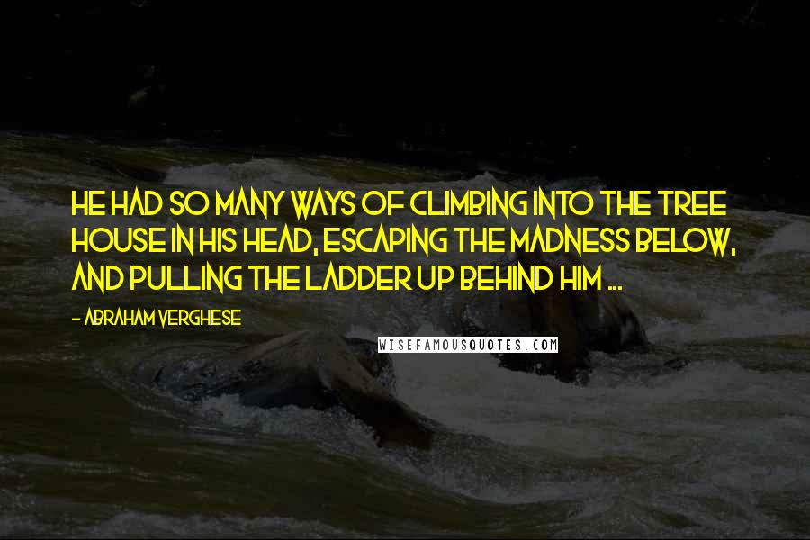 Abraham Verghese Quotes: He had so many ways of climbing into the tree house in his head, escaping the madness below, and pulling the ladder up behind him ...