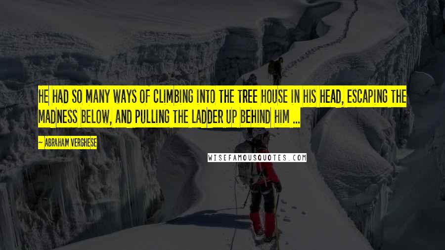 Abraham Verghese Quotes: He had so many ways of climbing into the tree house in his head, escaping the madness below, and pulling the ladder up behind him ...