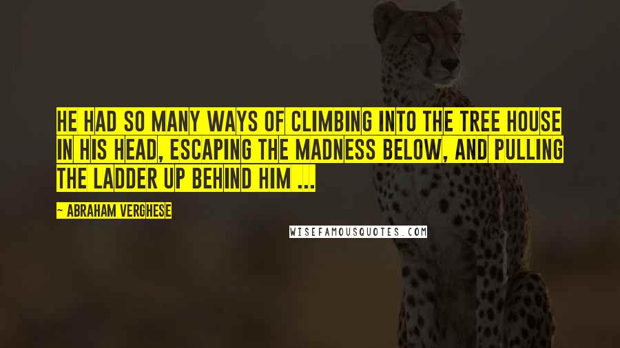 Abraham Verghese Quotes: He had so many ways of climbing into the tree house in his head, escaping the madness below, and pulling the ladder up behind him ...