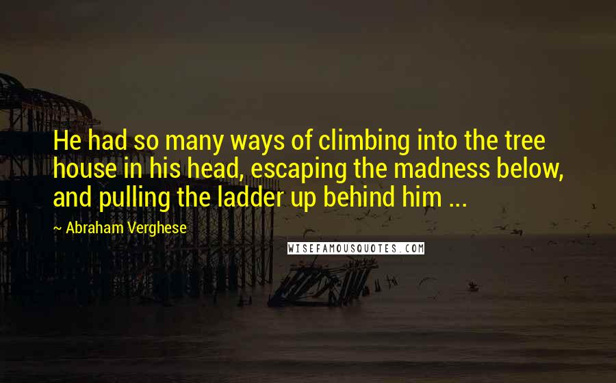 Abraham Verghese Quotes: He had so many ways of climbing into the tree house in his head, escaping the madness below, and pulling the ladder up behind him ...