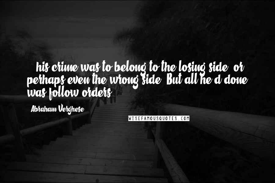 Abraham Verghese Quotes: ...his crime was to belong to the losing side, or perhaps even the wrong side. But all he'd done was follow orders...