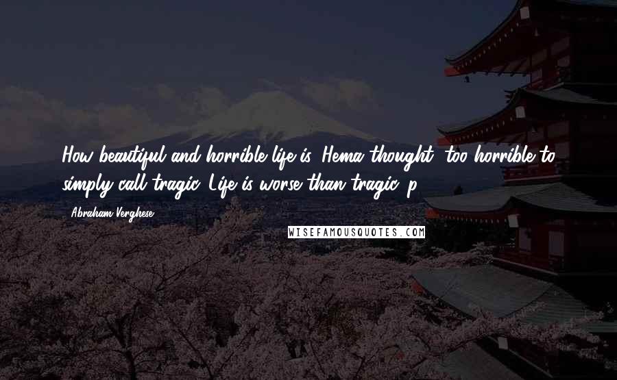 Abraham Verghese Quotes: How beautiful and horrible life is, Hema thought; too horrible to simply call tragic. Life is worse than tragic. p 108