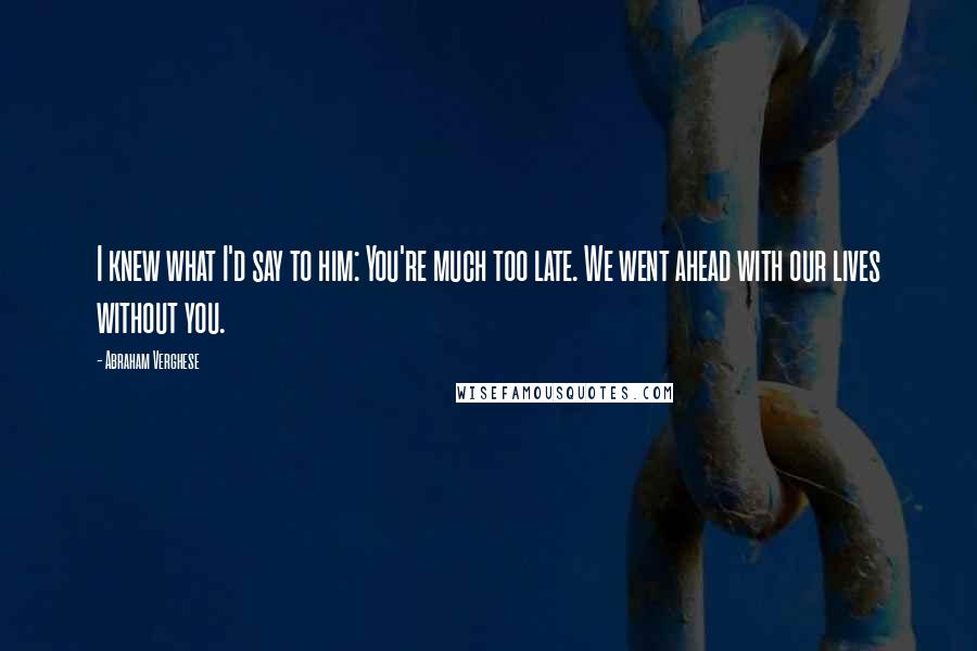 Abraham Verghese Quotes: I knew what I'd say to him: You're much too late. We went ahead with our lives without you.