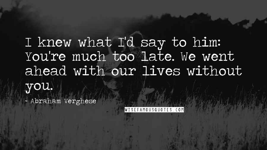 Abraham Verghese Quotes: I knew what I'd say to him: You're much too late. We went ahead with our lives without you.