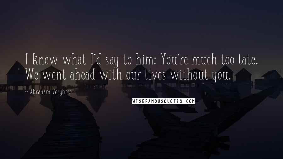 Abraham Verghese Quotes: I knew what I'd say to him: You're much too late. We went ahead with our lives without you.