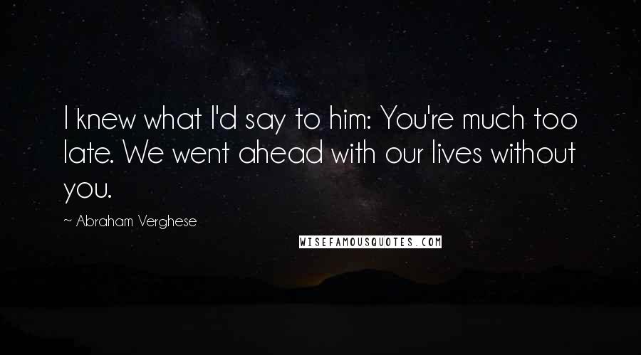 Abraham Verghese Quotes: I knew what I'd say to him: You're much too late. We went ahead with our lives without you.