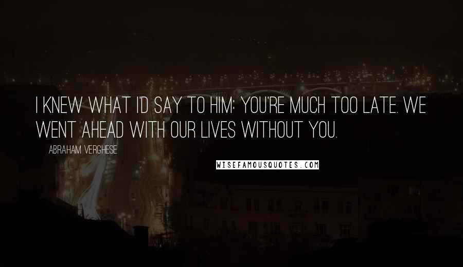 Abraham Verghese Quotes: I knew what I'd say to him: You're much too late. We went ahead with our lives without you.