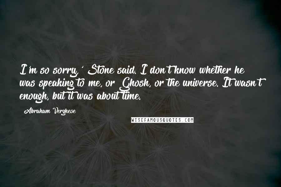 Abraham Verghese Quotes: I'm so sorry,' Stone said. I don't know whether he was speaking to me, or Ghosh, or the universe. It wasn't enough, but it was about time.