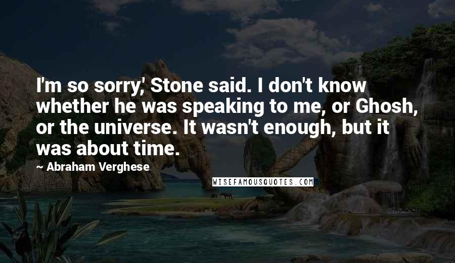 Abraham Verghese Quotes: I'm so sorry,' Stone said. I don't know whether he was speaking to me, or Ghosh, or the universe. It wasn't enough, but it was about time.