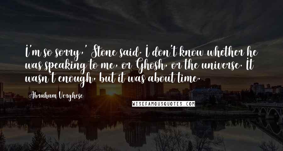 Abraham Verghese Quotes: I'm so sorry,' Stone said. I don't know whether he was speaking to me, or Ghosh, or the universe. It wasn't enough, but it was about time.