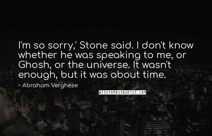 Abraham Verghese Quotes: I'm so sorry,' Stone said. I don't know whether he was speaking to me, or Ghosh, or the universe. It wasn't enough, but it was about time.