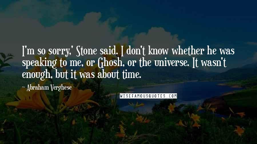 Abraham Verghese Quotes: I'm so sorry,' Stone said. I don't know whether he was speaking to me, or Ghosh, or the universe. It wasn't enough, but it was about time.