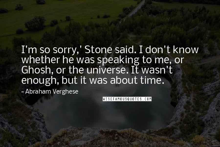 Abraham Verghese Quotes: I'm so sorry,' Stone said. I don't know whether he was speaking to me, or Ghosh, or the universe. It wasn't enough, but it was about time.