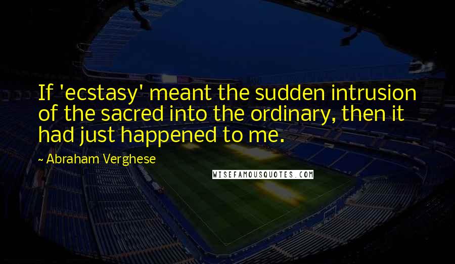 Abraham Verghese Quotes: If 'ecstasy' meant the sudden intrusion of the sacred into the ordinary, then it had just happened to me.