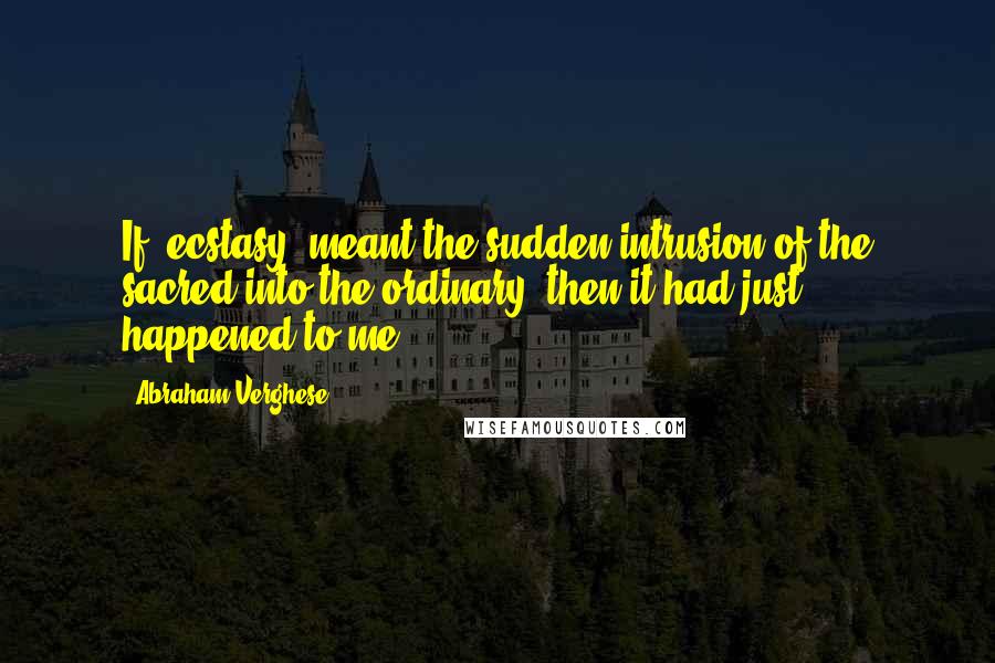 Abraham Verghese Quotes: If 'ecstasy' meant the sudden intrusion of the sacred into the ordinary, then it had just happened to me.