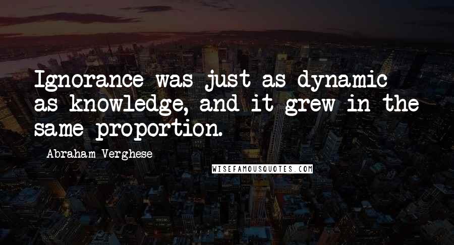 Abraham Verghese Quotes: Ignorance was just as dynamic as knowledge, and it grew in the same proportion.