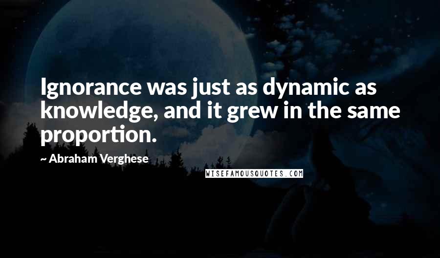 Abraham Verghese Quotes: Ignorance was just as dynamic as knowledge, and it grew in the same proportion.