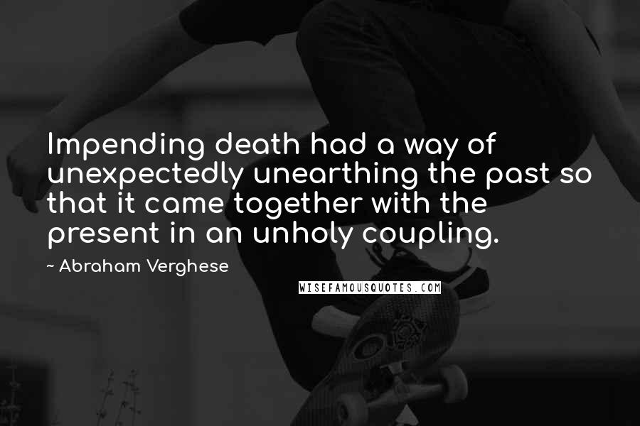 Abraham Verghese Quotes: Impending death had a way of unexpectedly unearthing the past so that it came together with the present in an unholy coupling.