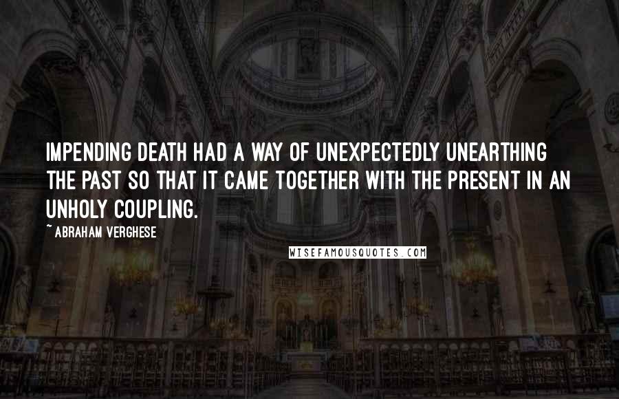 Abraham Verghese Quotes: Impending death had a way of unexpectedly unearthing the past so that it came together with the present in an unholy coupling.