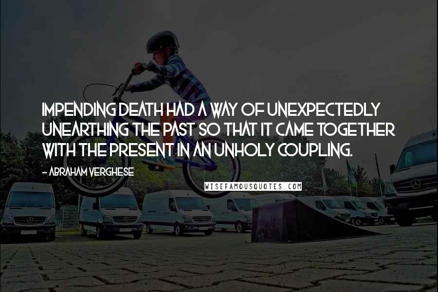 Abraham Verghese Quotes: Impending death had a way of unexpectedly unearthing the past so that it came together with the present in an unholy coupling.