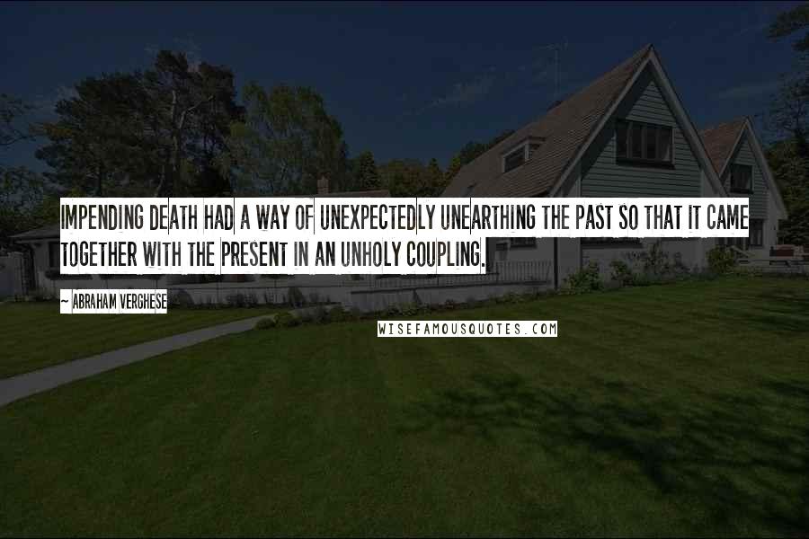 Abraham Verghese Quotes: Impending death had a way of unexpectedly unearthing the past so that it came together with the present in an unholy coupling.