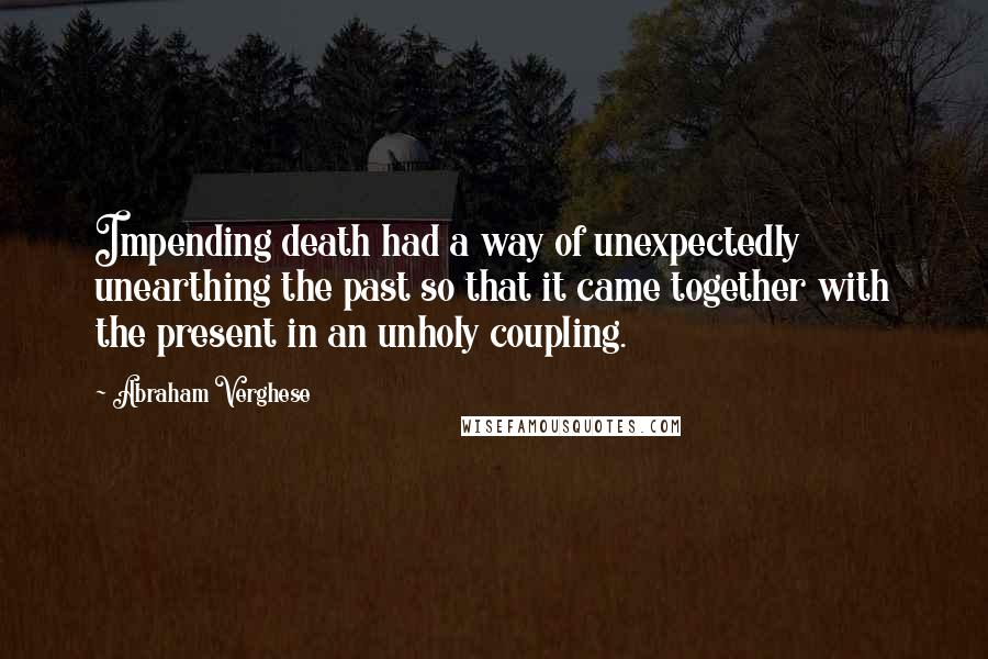 Abraham Verghese Quotes: Impending death had a way of unexpectedly unearthing the past so that it came together with the present in an unholy coupling.