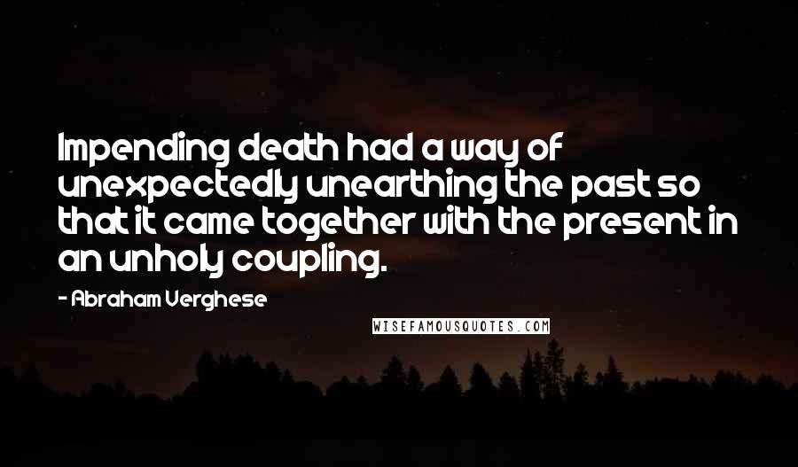 Abraham Verghese Quotes: Impending death had a way of unexpectedly unearthing the past so that it came together with the present in an unholy coupling.