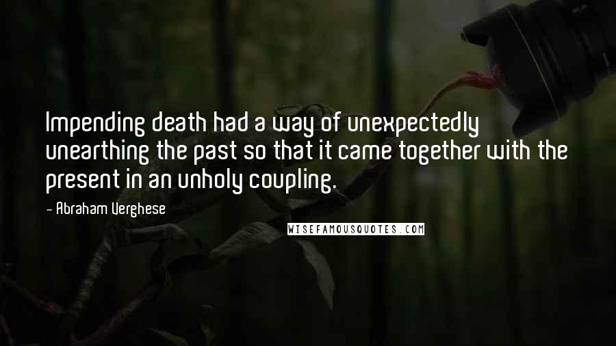 Abraham Verghese Quotes: Impending death had a way of unexpectedly unearthing the past so that it came together with the present in an unholy coupling.