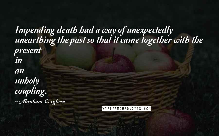 Abraham Verghese Quotes: Impending death had a way of unexpectedly unearthing the past so that it came together with the present in an unholy coupling.