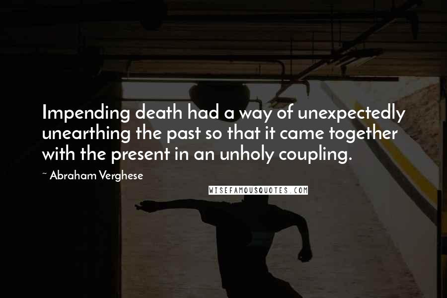 Abraham Verghese Quotes: Impending death had a way of unexpectedly unearthing the past so that it came together with the present in an unholy coupling.