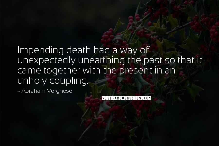 Abraham Verghese Quotes: Impending death had a way of unexpectedly unearthing the past so that it came together with the present in an unholy coupling.