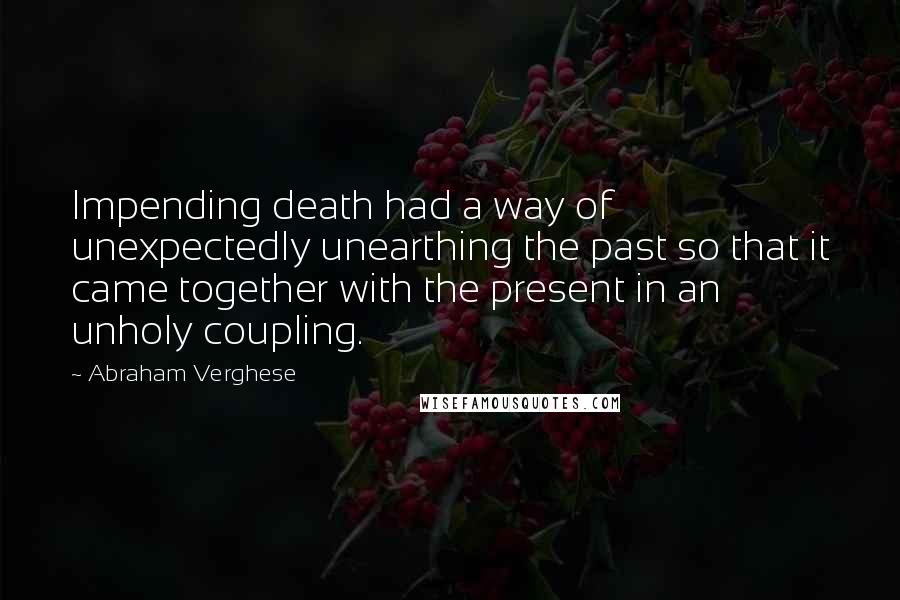 Abraham Verghese Quotes: Impending death had a way of unexpectedly unearthing the past so that it came together with the present in an unholy coupling.