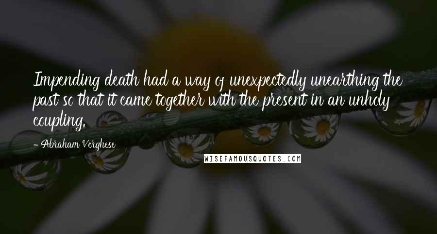 Abraham Verghese Quotes: Impending death had a way of unexpectedly unearthing the past so that it came together with the present in an unholy coupling.