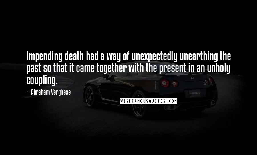 Abraham Verghese Quotes: Impending death had a way of unexpectedly unearthing the past so that it came together with the present in an unholy coupling.