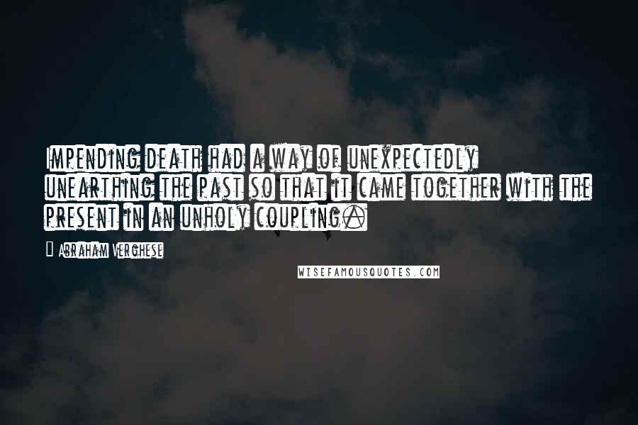 Abraham Verghese Quotes: Impending death had a way of unexpectedly unearthing the past so that it came together with the present in an unholy coupling.