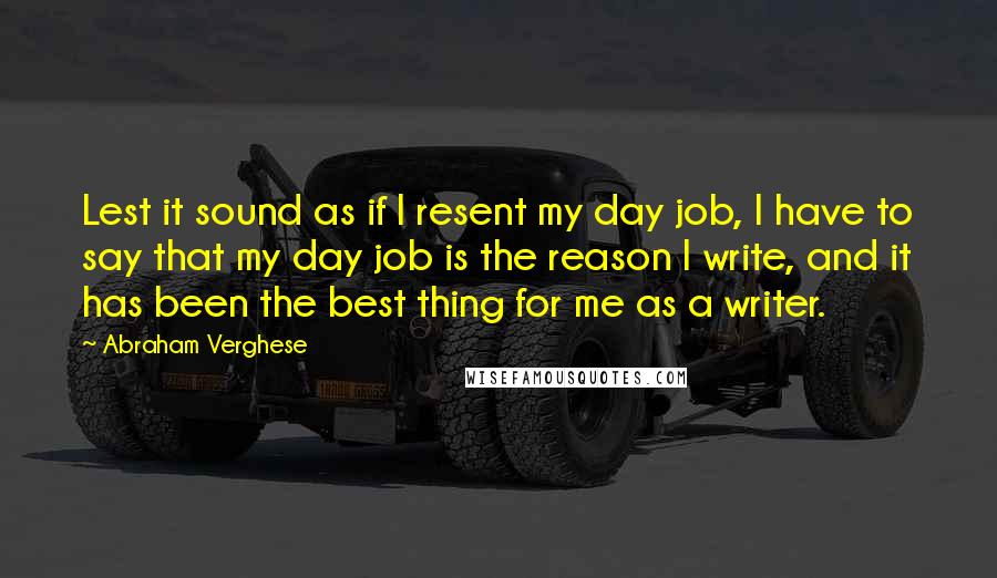 Abraham Verghese Quotes: Lest it sound as if I resent my day job, I have to say that my day job is the reason I write, and it has been the best thing for me as a writer.