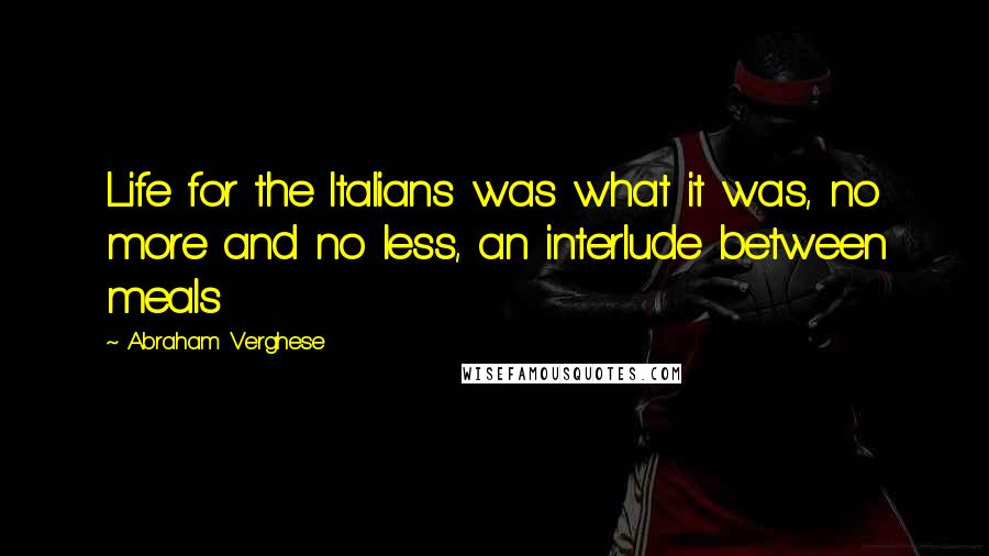 Abraham Verghese Quotes: Life for the Italians was what it was, no more and no less, an interlude between meals