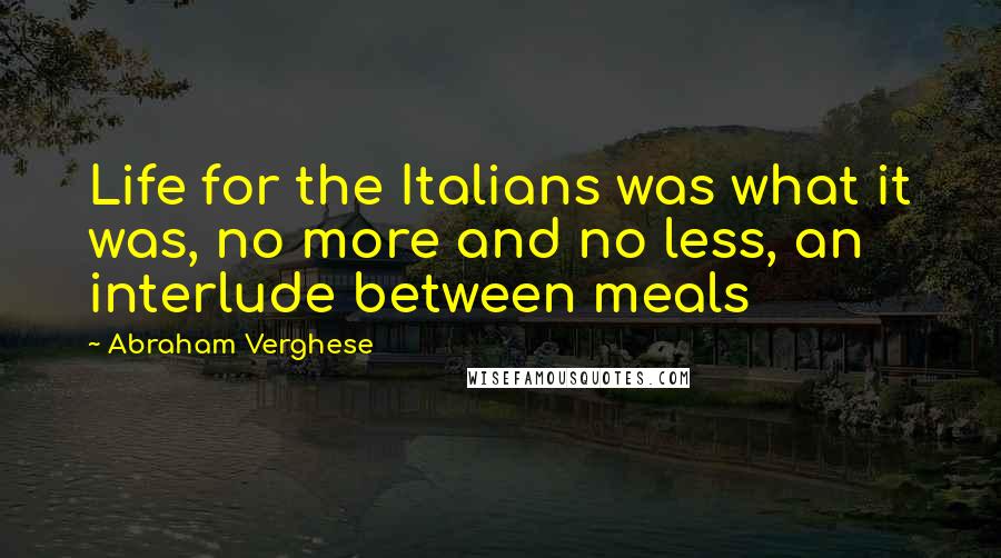 Abraham Verghese Quotes: Life for the Italians was what it was, no more and no less, an interlude between meals