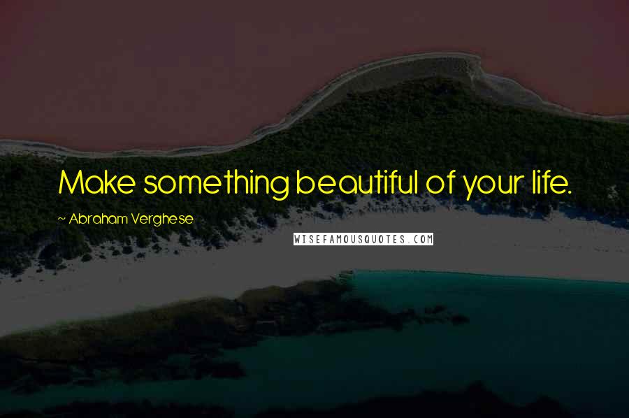 Abraham Verghese Quotes: Make something beautiful of your life.