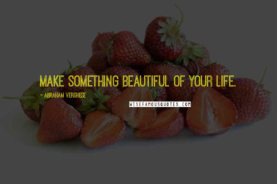 Abraham Verghese Quotes: Make something beautiful of your life.