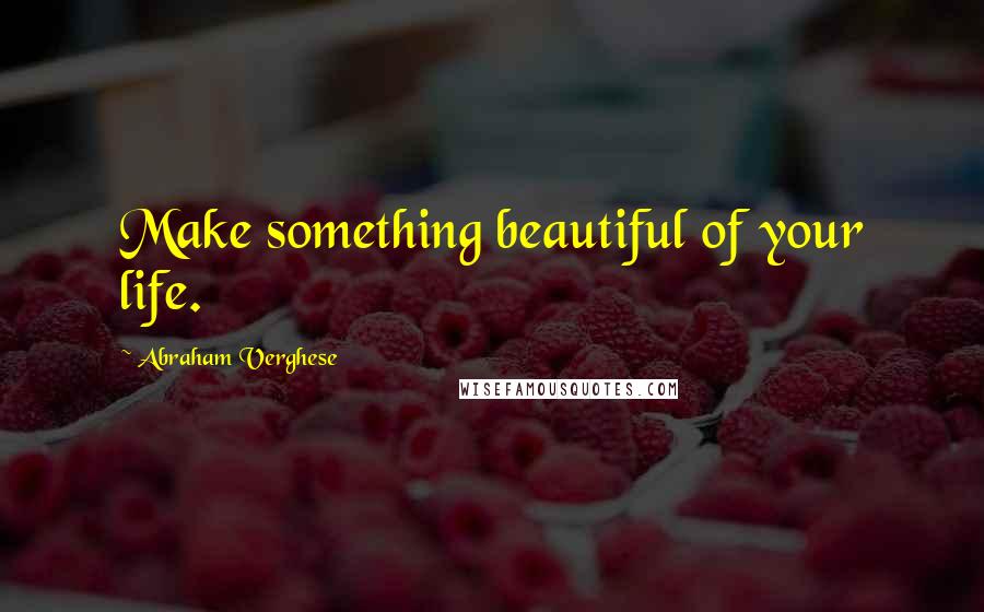 Abraham Verghese Quotes: Make something beautiful of your life.