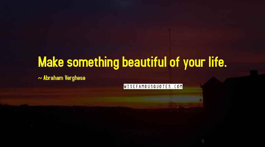 Abraham Verghese Quotes: Make something beautiful of your life.