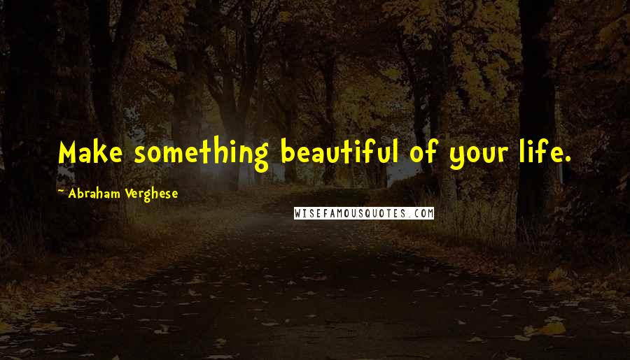 Abraham Verghese Quotes: Make something beautiful of your life.