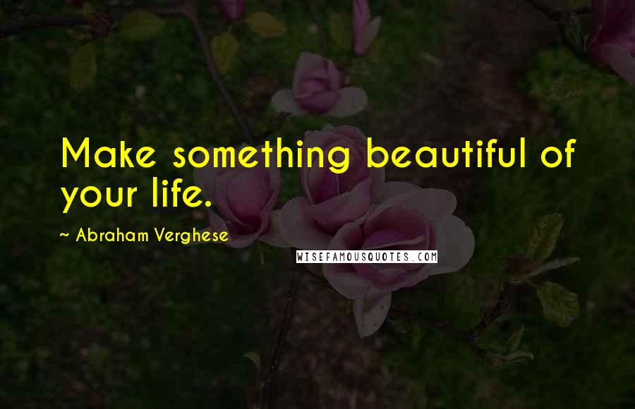 Abraham Verghese Quotes: Make something beautiful of your life.