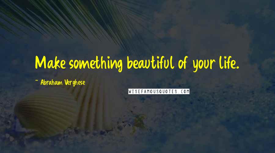 Abraham Verghese Quotes: Make something beautiful of your life.