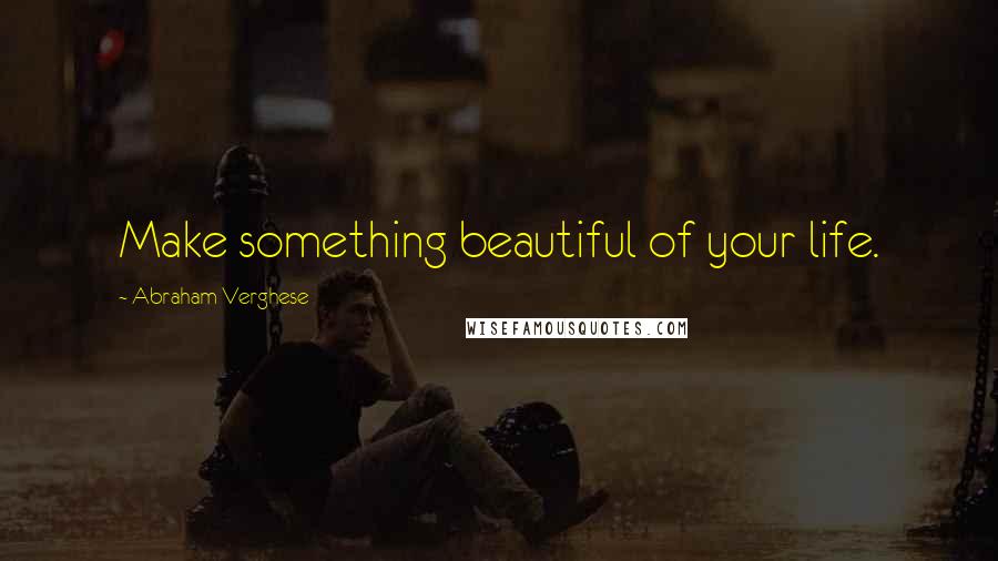 Abraham Verghese Quotes: Make something beautiful of your life.
