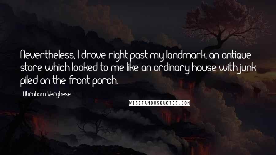 Abraham Verghese Quotes: Nevertheless, I drove right past my landmark, an antique store which looked to me like an ordinary house with junk piled on the front porch.