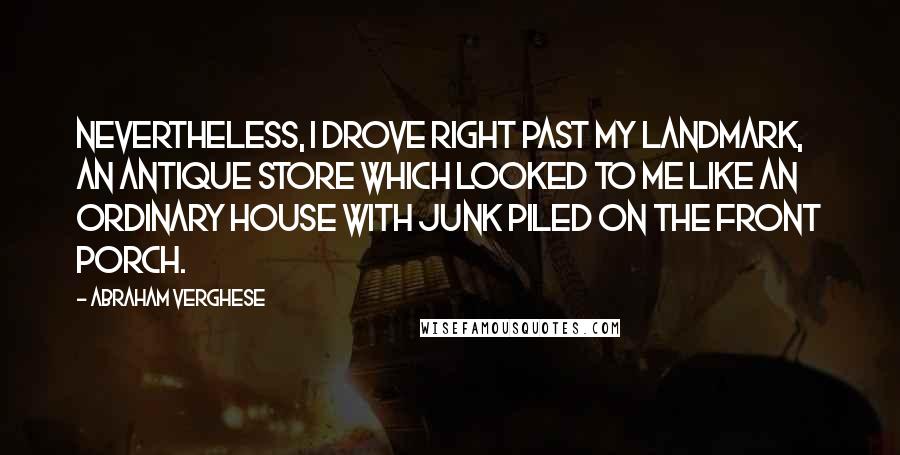 Abraham Verghese Quotes: Nevertheless, I drove right past my landmark, an antique store which looked to me like an ordinary house with junk piled on the front porch.